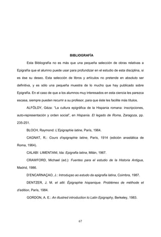 BIBLIOGRAFÍA

       Esta Bibliografía no es más que una pequeña selección de obras relativas a

Epigrafía que el alumno puede usar para profundizar en el estudio de esta disciplina, si

es ése su deseo. Esta selección de libros y artículos no pretende en absoluto ser

definitiva, y es sólo una pequeña muestra de lo mucho que hay publicado sobre

Epigrafía. En el caso de que a los alumnos muy interesados en esta ciencia les parezca

escasa, siempre pueden recurrir a su profesor, para que éste les facilite más títulos.

       ALFÖLDY, Géza: “La cultura epigráfica de la Hispania romana: inscripciones,

auto-representación y orden social”, en Hispania. El legado de Roma, Zaragoza, pp.

235-251.

       BLOCH, Raymond: L’Epigraphie latine, París, 1964.

       CAGNAT, R.: Cours d’epigraphie latine, París, 1914 (edición anastática de

Roma, 1964).

       CALABI LIMENTANI, Ida: Epigrafia latina, Milán, 1967.

       CRAWFORD, Michael (ed.): Fuentes para el estudio de la Historia Antigua,

Madrid, 1986.

       D’ENCARNAÇAO, J.: Introduçao ao estudo da epigrafia latina, Coimbra, 1987.

       DENTZER, J. M. et allii: Épigraphie hispanique. Problèmes de méthode et

d’edition, París, 1984.

       GORDON, A. E.: An illustred introduction to Latin Epigraphy, Berkeley, 1983.




                                           67
 