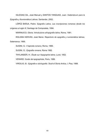 IGLESIAS GIL, José Manuel y SANTOS YANGUAS, Juan: Vademécum para la

Epigrafía y Numismática Latinas, Santander, 2002.

      LÓPEZ BARJA, Pedro: Epigrafía Latina. Las inscripciones romanas desde los

orígenes al siglo III, Santiago de Compostela, 1994.

      MARINUCCI, Gloria: Introduzione all’epigrafia latina, Roma, 1981.

      ROLDÁN HERVÁS, José María: Repertorio de epigrafía y numismática latinas,

Salamanca, 1969.

      SUSINI, G.: Il lapicida romano, Roma, 1966.

      SUSINI, G.: Epigrafia romana, Roma 1982.

      THYLANDER, H.: Étude sur l’épigraphie latine, Lund, 1952.

      VERARD: Guide del epigraphiste, París, 1986.

      VIRGILIO, B.: Epigrafia e storiografia. Studi di Storia Antica, I, Pisa, 1988.




                                            68
 