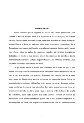 INTRODUCCIÓN

       Todos sabemos que la Epigrafía es una de las fuentes primordiales para

conocer la Historia Antigua, junto a la Numismática, la Arqueología y las fuentes

literarias. Un historiador o arqueólogo que se dedique a estudiar el mundo antiguo en

general (Grecia y Roma en particular) debe tener un profundo conocimiento de la

Epigrafía de esos lugares. La Epigrafía es una fuente inagotable de información, ya que

nos informa sobre los cultos, las relaciones sociales (así tenemos inscripciones

dedicadas por libertos a sus antiguos amos), las relaciones de parentesco (como

inscripciones funerarias de un hijo a su padre fallecido), los límites de territorios..., que

tal vez no hubiéramos conocido de otro modo.

       Lo que me ha llevado a escribir este cuadernillo es el hecho de que, si bien

existen muchos y muy buenos manuales sobre trascripción de textos epigráficos, no los

hay, al menos en español, que expliquen de manera clara, concisa, sencilla, y sobre

todo, breve, los fundamentos teóricos en los que se basa esta ciencia. Todos los

estudiantes tienen extensas bibliografías en las que se mencionan libros que explican

estas cuestiones de manera muy exhaustiva. Son obras excelentes, pero tienen un

enorme inconveniente: son libros caros y que no siempre están al alcance del bolsillo

del estudiante, sobre todo cuando éste debe además comprar un manual de

trascripción. Es un enorme desembolso que no vale la pena cuando la asignatura es,

en el mejor de los casos, una asignatura cuatrimestral que rara vez tiene continuidad




                                             3
 