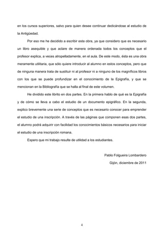 en los cursos superiores, salvo para quien desee continuar dedicándose al estudio de

la Antigüedad.

      Por eso me he decidido a escribir esta obra, ya que considero que es necesario

un libro asequible y que aclare de manera ordenada todos los conceptos que el

profesor explica, a veces atropelladamente, en el aula. De este modo, ésta es una obra

meramente utilitaria, que sólo quiere introducir al alumno en estos conceptos, pero que

de ninguna manera trata de sustituir ni al profesor ni a ninguno de los magníficos libros

con los que se puede profundizar en el conocimiento de la Epigrafía, y que se

mencionan en la Bibliografía que se halla al final de este volumen.

      He dividido este librito en dos partes. En la primera hablo de qué es la Epigrafía

y de cómo se lleva a cabo el estudio de un documento epigráfico. En la segunda,

explico brevemente una serie de conceptos que es necesario conocer para emprender

el estudio de una inscripción. A través de las páginas que componen esas dos partes,

el alumno podrá adquirir con facilidad los conocimientos básicos necesarios para iniciar

el estudio de una inscripción romana.

      Espero que mi trabajo resulte de utilidad a los estudiantes.



                                                            Pablo Folgueira Lombardero

                                                               Gijón, diciembre de 2011




                                           4
 