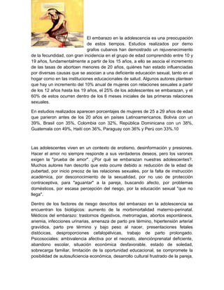 El embarazo en la adolescencia es una preocupación
                             de estos tiempos. Estudios realizados por demo
                             grafos cubanos han demostrado un rejuvenecimiento
de la fecundidad, con gran incidencia en el grupo de edad comprendido entre 10 y
19 años, fundamentalmente a partir de los 15 años, a ello se asocia el incremento
de las tasas de abortoen menores de 20 años, quiénes han estado influenciadas
por diversas causas que se asocian a una deficiente educación sexual, tanto en el
hogar como en las instituciones educacionales de salud. Algunos autores plantean
que hay un incremento del 10% anual de mujeres con relaciones sexuales a partir
de los 12 años hasta los 19 años, el 25% de los adolescentes se embarazan, y el
60% de estos ocurren dentro de los 6 meses iniciales de las primeras relaciones
sexuales.

En estudios realizados aparecen porcentajes de mujeres de 25 a 29 años de edad
que parieron antes de los 20 años en países Latinoamericanos. Bolivia con un
39%, Brasil con 35%, Colombia con 32%, República Dominicana con un 38%,
Guatemala con 49%, Haití con 36%, Paraguay con 36% y Perú con 33%.10



Las adolescentes viven en un contexto de erotismo, desinformación y presiones.
Hacer el amor no siempre responde a sus verdaderos deseos, pero los varones
exigen la "prueba de amor". ¿Por qué se embarazan nuestras adolescentes?.
Muchos autores han descrito que esto ocurre debido a: reducción de la edad de
pubertad, por inicio precoz de las relaciones sexuales, por la falta de instrucción
académica, por desconocimiento de la sexualidad, por no uso de protección
contraceptiva, para "aguantar" a la pareja, buscando afecto, por problemas
domésticos, por escasa percepción del riesgo, por la educación sexual "que no
llega".

Dentro de los factores de riesgo descritos del embarazo en la adolescencia se
encuentran los biológicos: aumento de la morbimortalidad materno-perinatal.
Médicos del embarazo: trastornos digestivos, metrorragias, abortos espontáneos,
anemia, infecciones urinarias, amenaza de parto pre término, hipertensión arterial
gravídica, parto pre término y bajo peso al nacer, presentaciones fetales
distócicas, desproporciones cefalopélvicas, trabajo de parto prolongado.
Psicosociales: ambivalencia afectiva por el neonato, atenciónprenatal deficiente,
abandono escolar, situación económica desfavorable, estado de soledad,
sobrecarga familiar, limitación de la oportunidad educacional, se compromete la
posibilidad de autosuficiencia económica, desarrollo cultural frustrado de la pareja,
 
