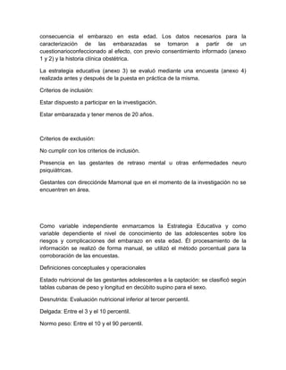 consecuencia el embarazo en esta edad. Los datos necesarios para la
caracterización de las embarazadas se tomaron a partir de un
cuestionarioconfeccionado al efecto, con previo consentimiento informado (anexo
1 y 2) y la historia clínica obstétrica.

La estrategia educativa (anexo 3) se evaluó mediante una encuesta (anexo 4)
realizada antes y después de la puesta en práctica de la misma.

Criterios de inclusión:

Estar dispuesto a participar en la investigación.

Estar embarazada y tener menos de 20 años.



Criterios de exclusión:

No cumplir con los criterios de inclusión.

Presencia en las gestantes de retraso mental u otras enfermedades neuro
psiquiátricas.

Gestantes con direcciónde Mamonal que en el momento de la investigación no se
encuentren en área.




Como variable independiente enmarcamos la Estrategia Educativa y como
variable dependiente el nivel de conocimiento de las adolescentes sobre los
riesgos y complicaciones del embarazo en esta edad. Él procesamiento de la
información se realizó de forma manual, se utilizó el método porcentual para la
corroboración de las encuestas.

Definiciones conceptuales y operacionales

Estado nutricional de las gestantes adolescentes a la captación: se clasificó según
tablas cubanas de peso y longitud en decúbito supino para el sexo.

Desnutrida: Evaluación nutricional inferior al tercer percentil.

Delgada: Entre el 3 y el 10 percentil.

Normo peso: Entre el 10 y el 90 percentil.
 