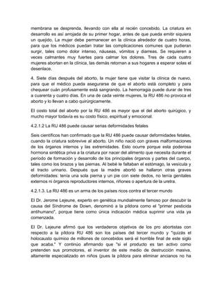 membrana se desprenda, llevando con ella al recién concebido. La criatura en
desarrollo es así arrojada de su primer hogar, antes de que pueda emitir siquiera
un quejido. La mujer debe permanecer en la clínica alrededor de cuatro horas,
para que los médicos puedan tratar las complicaciones comunes que pudieran
surgir, tales como dolor intenso, náuseas, vómitos y diarreas. Se requieren a
veces calmantes muy fuertes para calmar los dolores. Tres de cada cuatro
mujeres abortan en la clínica, las demás retornan a sus hogares a esperar solas el
desenlace.

4. Siete días después del aborto, la mujer tiene que visitar la clínica de nuevo,
para que el médico pueda asegurarse de que el aborto está completo y para
chequear cuán profusamente está sangrando. La hemorragia puede durar de tres
a cuarenta y cuatro días. En una de cada veinte mujeres, la RU 486 no provoca el
aborto y lo llevan a cabo quirúrgicamente.

El costo total del aborto por la RU 486 es mayor que el del aborto quirúgico, y
mucho mayor todavía es su costo físico, espiritual y emocional.

4.2.1.2 La RU 486 puede causar serias deformidades fetales

Seis científicos han confirmado que la RU 486 puede causar deformidades fetales,
cuando la criatura sobrevive al aborto. Un niño nació con graves malformaciones
de los órganos internos y las extremidades. Esto ocurre porque esta poderosa
hormona sintética priva a la criatura por nacer del alimento que necesita durante el
período de formación y desarrollo de los principales órganos y partes del cuerpo,
tales como los brazos y las piernas. Al bebé le faltaban el estómago, la vesícula y
el tracto urinario. Después que la madre abortó se hallaron otras graves
deformidades: tenía una sola pierna y un pie con siete dedos, no tenía genitales
externos ni órganos reproductores internos, riñones o apertura de la uretra.

4.2.1.3. La RU 486 es un arma de los países ricos contra el tercer mundo

El Dr. Jerome Lejeune, experto en genética mundialmente famoso por descubir la
causa del Síndrome de Down, denominó a la píldora como el "primer pesticida
antihumano", porque tiene como única indicación médica suprimir una vida ya
comenzada.

El Dr. Lejeune afirmó que los verdaderos objetivos de los pro abortistas con
respecto a la píldora RU 486 son los países del tercer mundo y "quizás el
holocausto químico de millones de concebidos será el horrible final de este siglo
que acaba." Y continúo afirmando que "si el producto es tan activo como
pretenden sus promotores, el inventor de este medio de destrucción masiva,
altamente especializado en niños (pues la píldora para eliminar ancianos no ha
 