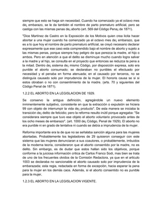 siempre que esto se haga sin necesidad. Cuando ha comenzado ya el octavo mes
de¡ embarazo, se le da también el nombre de parto prematuro artificial, pero se
castiga con las mismas penas de¡ aborto (art. 569 del Código Pena¡ de 1871).

"Dice Martínez de Castro en la Exposición de los Motivos quien crea licita hacer
abortar a una mujer cuando ha comenzado ya el octavo mes de¡ embarazo, que
es a lo que hoy el nombre de parto prematuro artificial, se creyó necesario declarar
expresamente que ese caso esta comprendido bajo el nombre de aborto y sujeto a
las mismas penas, porque siempre hay peligro de que perezca la madre, el hijo o
ambos. Pero en atención a que el delito se disminuye mucho cuando logra salvar
a la madre y al hijo, se consulta en el proyecto que entonces se reduzca la pena a
la mitad. Dentro de¡ sistema de¡ mismo Código, por disposición expresa, solo era
punible el aborto consumado; se declaraban no punibles el efectuado por
necesidad y el penaba en forma atenuada; en el causado por terceros, no se
distinguía causado solo por imprudencia de la mujer. El honoris causa se si si
estos obraban o no con consentimiento de la madre. (arts. 70 y siguientes del
Código Penal de 1871).

1.2.2 EL ABORTO EN LA LEGISLACION DE 1929.

Se conservo la antigua definición, agregándole un nuevo elemento
inminentemente subjetivo, consistente en que la extracción o expulsión se hiciera
99 con objeto de interrumpir la vida de¡ producto". De esta manera se iniciaba la
transición de¡ delito de feticidio; pero la reforma resulto inútil porque agregaba: "Se
considerara siempre que tuvo ese objeto el aborto voluntario provocado antes de
los ocho meses de embarazo". (art. 1000 de¡ Código, Penal de 1929). El aborto no
era punible ni en grado de tentativa ni cuando se debía a imprudencia de la mujer.

Reforma importante era la de que no se señalaba sanción alguna para las mujeres
abortadas. Probablemente los legisladores de 29 quisieron conseguir con este
sistema que las mujeres denunciaran a sus coautores, o probablemente, imbuidos
de la moderna teoría, consideraron que el aborto consentido por la madre, no es
delito. Sin embargo, es de dudar que estos hallan sido los objetivos, porque
conforme a la juiciosa información critica de Carlos Franco Sodi, mas bien se trata
de uno de los frecuentes olvidos de la Comisión Redactora, ya que en el articulo
1003 se declaraba no sancionable el aborto causado solo por imprudencia de la
embarazada; esta regia, redactada en forma de excepción, hacia esperar la pena
para la mujer en los demás caos. Además, si el aborto consentido no es punible
para la mujer,

1.2.3 EL ABORTO EN LA LEGISLACION VIGENTE.
 