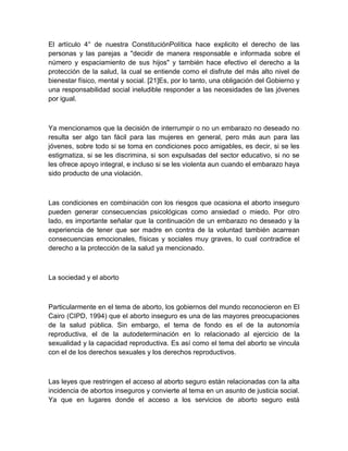 El artículo 4° de nuestra ConstituciónPolítica hace explicito el derecho de las
personas y las parejas a "decidir de manera responsable e informada sobre el
número y espaciamiento de sus hijos" y también hace efectivo el derecho a la
protección de la salud, la cual se entiende como el disfrute del más alto nivel de
bienestar físico, mental y social. [21]Es, por lo tanto, una obligación del Gobierno y
una responsabilidad social ineludible responder a las necesidades de las jóvenes
por igual.



Ya mencionamos que la decisión de interrumpir o no un embarazo no deseado no
resulta ser algo tan fácil para las mujeres en general, pero más aun para las
jóvenes, sobre todo si se toma en condiciones poco amigables, es decir, si se les
estigmatiza, si se les discrimina, si son expulsadas del sector educativo, si no se
les ofrece apoyo integral, e incluso si se les violenta aun cuando el embarazo haya
sido producto de una violación.



Las condiciones en combinación con los riesgos que ocasiona el aborto inseguro
pueden generar consecuencias psicológicas como ansiedad o miedo. Por otro
lado, es importante señalar que la continuación de un embarazo no deseado y la
experiencia de tener que ser madre en contra de la voluntad también acarrean
consecuencias emocionales, físicas y sociales muy graves, lo cual contradice el
derecho a la protección de la salud ya mencionado.



La sociedad y el aborto



Particularmente en el tema de aborto, los gobiernos del mundo reconocieron en El
Cairo (CIPD, 1994) que el aborto inseguro es una de las mayores preocupaciones
de la salud pública. Sin embargo, el tema de fondo es el de la autonomía
reproductiva, el de la autodeterminación en lo relacionado al ejercicio de la
sexualidad y la capacidad reproductiva. Es así como el tema del aborto se vincula
con el de los derechos sexuales y los derechos reproductivos.



Las leyes que restringen el acceso al aborto seguro están relacionadas con la alta
incidencia de abortos inseguros y convierte al tema en un asunto de justicia social.
Ya que en lugares donde el acceso a los servicios de aborto seguro está
 