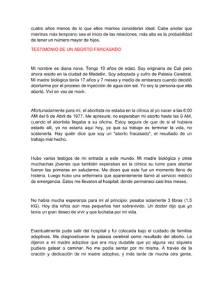 cuatro años menos de lo que ellos mismos consideran ideal. Cabe anotar que
mientras más temprano sea el inicio de las relaciones, más alta es la probabilidad
de tener un número mayor de hijos.

TESTIMONIO DE UN ABORTO FRACASADO



Mi nombre es diana nova. Tengo 19 años de edad. Soy originaria de Cali pero
ahora resido en la ciudad de Medellín, Soy adoptada y sufro de Palasia Cerebral.
Mi madre biológica tenía 17 años y 7 meses y medio de embarazo cuando decidió
abortarme por el proceso de inyección de agua con sal. Yo soy la persona que ella
abortó. Viví en vez de morir.



Afortunadamente para mi, el abortista no estaba en la clínica al yo nacer a las 6:00
AM del 6 de Abril de 1977. Me apresuré; no esperaban mi aborto hasta las 9 AM,
cuando el abortista llegaba a su oficina. Estoy segura de que de si el hubiera
estado allí, yo no estaría aquí hoy, ya que su trabajo es terminar la vida, no
sostenerla. Hay quién dice que soy un "aborto fracasado", el resultado de un
trabajo mal hecho.



Hubo varios testigos de mi entrada a este mundo. Mi madre biológica y otras
muchachas jóvenes que también esperaban en la clínica su turno para abortar
fueron las primeras en saludarme. Me dicen que este fue un momento lleno de
histeria. Luego hubo una enfermera que aparentemente llamó al servicio médico
de emergencia. Estos me llevaron al hospital; donde permanecí casi tres meses.



No había mucha esperanza para mi al principio: pesaba solamente 3 libras (1.5
KG). Hoy día niños aún mas pequeños han sobrevivido. Un doctor dijo que yo
tenía un gran deseo de vivir y que luchaba por mi vida.



Eventualmente pude salir del hospital y fui colocada bajo el cuidado de familias
adoptivas. Me diagnosticaron la palasia cerebral como resultado del aborto. Le
dijeron a mi madre adoptiva que era muy dudable que yo alguna vez siquiera
pudiera gatear o caminar. No me podía sentar por mi misma. A través de la
oración y dedicación de mi madre adoptiva, y más tarde de mucha otra gente,
 