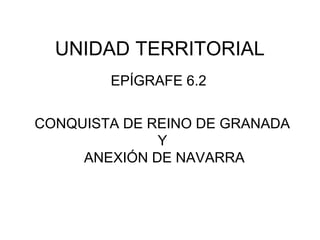 UNIDAD TERRITORIAL 
REYES CATÓLICOS: 
CONQUISTA DEL REINO DE GRANADA 
Y 
ANEXIÓN DE NAVARRA 
EPÍGRAFE 6.2 
 