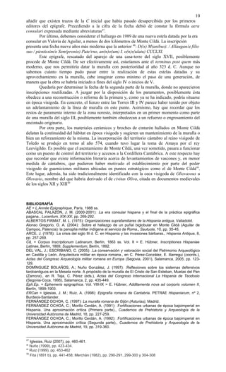 añadir que existen trazos de la C inicial que había pasado desapercibida por los primeros
editores del epígrafe. Precediendo a la cifra de la fecha debió de constar la fórmula aera
consulari expresada mediante abreviaturas47
.
Por último, debemos considerar el hallazgo en 1989 de una nueva estela datada por la era
consular en Valoria de Aguilar, a menos de dos kilómetros de Monte Cildá. La inscripción
presenta una fecha nueve años más moderna que la anterior 48
: D(is) M(anibus). / Allaugan/a filio
suo / pientissim/o Sem(pronio) Pate/rno, an(n)o(um) I. o(n)s(ulatu) CCCLXI.
Este epígrafe, rescatado del aparejo de una casa-torre del siglo XVII, posiblemente
procede de Monte Cildá. De ser efectivamente así, estaríamos ante el terminus post quem más
moderno, que nos permitiría datar la muralla con posterioridad al año 323 d. C. Aunque no
sabemos cuánto tiempo pudo pasar entre la realización de estas estelas datadas y su
aprovechamiento en la muralla, cabe imaginar como mínimo el paso de una generación, de
manera que la obra se habría iniciado a fines del siglo IV o inicios de V.
Quedaría por determinar la fecha de la segunda parte de la muralla, donde no aparecieron
inscripciones reutilizadas. A juzgar por la disposición de los paramentos, posiblemente ésta
obedece a una reconstrucción o reforma de la primera y, como ya se ha indicado, podría situarse
en época visigoda. En concreto, el lienzo entre las Torres III y IV parece haber tenido por objeto
un adelantamiento de la línea de muralla en este punto. Asimismo, hay que recordar que los
restos de paramento interno de la zona noreste, interpretados en un primer momento como parte
de una muralla del siglo III, posiblemente también obedezcan a un refuerzo o engrosamiento del
encintado originario.
Por otra parte, los materiales cerámicos y broches de cinturón hallados en Monte Cildá
delatan la continuidad del hábitat en época visigoda y sugieren un mantenimiento de la muralla o
bien un reforzamiento de la misma. La incorporación del territorio cántabro al reino visigodo de
Toledo se produjo en torno al año 574, cuando tuvo lugar la toma de Amaya por el rey
Leovigildo. Es posible que el asentamiento de Monte Cildá, una vez sometido, pasara a funcionar
como un puesto de control del territorio y accesos a la Cordillera Cantábrica. A este respecto hay
que recordar que existe información literaria acerca de levantamientos de vascones y, en menor
medida de cántabros, que pudieron haber motivado el establecimiento por parte del poder
visigodo de guarniciones militares ubicadas en puntos estratégicos como el de Monte Cildá49
.
Este lugar, además, ha sido tradicionalmente identificado con la ceca visigoda de Oliovasous u
Olovasio, nombre del que habría derivado el de civitas Oliva, citada en documentos medievales
de los siglos XII y XIII50
BIBLIOGRAFÍA
AE = L.Année Epigraphique, París, 1988 ss.
ABASCAL PALAZÓN, J. M. (2000-2001): .La era consular hispana y el final de la práctica epigráfica
pagana., Lucentum, XIX-XX, pp. 269-292.
ALBERTOS FIRMAT, M. L. (1975): Organizaciones suprafamiliares de la Hispania antigua, Valladolid.
Alonso Gregorio, O. A. (2004): .Sobre el hallazgo de un puñal biglobular en Monte Cildá (Aguilar de
Campoo, Palencia): la panoplia militar indígena al servicio de Roma., Sautuola, 10, pp. 35-45.
ARCE, J. (1978): .La crisis del siglo III d. C. en Hispania y las invasiones bárbaras., Hispania Antiqua, 8,
pp. 257-269.
CIL = Corpus Inscriptionum Latinarum, Berlín, 1863 ss. Vol. II = E. Hübner, Inscriptiones Hispaniae
Latinae, Berlín, 1869; Supplementum, Berlín, 1892.
DEL VAL, J.; ESCRIBANO, C. (2005): .La conservación y valoración social del Patrimonio Arqueológico
en Castilla y León. Arquitectura militar en época romana., en C. Pérez-González, E. Illarregui (coords.),
Actas del Congreso Arqueología militar romana en Europa (Segovia, 2001), Salamanca, 2005, pp. 123-
129.
DOMÍNGUEZ BOLAÑOS, A.; Nuño González, J. (1997): .Reflexiones sobre los sistemas defensivos
tardoantiguos en la Meseta norte. A propósito de la muralla de El Cristo de San Esteban, Muelas del Pan
(Zamora)., en R. Teja, C. Pérez (eds.), Actas del Congreso Internacional La Hispania de Teodosio
(Segovia-Coca, 1995), Salamanca, 2, pp. 435-449.
Eph.Ep. = Ephemeris epigraphica. Vol. VIII-IX = E. Hübner, Additamenta nova ad corporis volumen II,
Berlín, 1899-1903.
ERCan = Iglesias, J. M.; Ruiz, A. (1998): Epigrafía romana de Cantabria. PETRAE Hispaniarum, nº 2,
Burdeos-Santander.
FERNÁNDEZ OCHOA, C. (1997): La muralla romana de Gijón (Asturias), Madrid.
FERNÁNDEZ OCHOA, C.; Morillo Cerdán, A. (1991): .Fortificaciones urbanas de época bajoimperial en
Hispania. Una aproximación crítica (Primera parte)., Cuadernos de Prehistoria y Arqueología de la
Universidad Autónoma de Madrid, 18, pp. 227-259.
FERNÁNDEZ OCHOA, C.; Morillo Cerdán, A. (1992): .Fortificaciones urbanas de época bajoimperial en
Hispania. Una aproximación crítica (Segunda parte)., Cuadernos de Prehistoria y Arqueología de la
Universidad Autónoma de Madrid, 19, pp. 319-360.
47
Iglesias, Ruiz (2007), pp. 460-461.
48
Nuño (1999), pp. 423-434.
49
Ruiz (1999), pp. 453-462
50
Fita (1891 b), pp. 441-458; Merchán (1982), pp. 290-291, 299-300 y 304-308
10
 