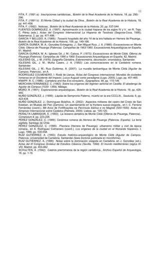 FITA, F. (1891 a): .Inscripciones cantábricas., Boletín de la Real Academia de la Historia, 18, pp. 290-
296.
FITA, F. (1891 b): .El Monte Cildad y la ciudad de Oliva., Boletín de la Real Academia de la Historia, 18,
pp. 441-458.
FITA, F. (1892): .Noticias., Boletín de la Real Academia de la Historia, 20, pp. 537-544.
FUENTES DOMÍNGUEZ, A. (1997): .Aproximación a la ciudad hispana de los siglos IV y V., en R. Teja,
C. Pérez (eds.), Actas del Congreso Internacional La Hispania de Teodosio (Segovia-Coca, 1995),
Salamanca, 2, pp. pp. 477-496.
GARCÍA Y BELLIDO, A. (1966): .Tessera hospitalis del año 14 de la era hallada en Herrera de Pisuerga.,
Boletín de la Real Academia de la Historia, 159, pp. 149-166.
GARCÍA GUINEA, M. A.; González Echegaray, J.; San Miguel Ruiz, J. A. (1966): Excavaciones en Monte
Cildá, Olleros de Pisuerga (Palencia). Campañas de 1963-1965. Excavaciones Arqueológicas en España,
61, Madrid.
GARCÍA GUINEA, M. A.; Iglesias Gil, J. M.; Caloca, P. (1973): Excavaciones de Monte Cildá, Olleros de
Pisuerga (Palencia). Campañas de 1966 a 1969. Excavaciones Arqueológicas en España, 82, Madrid.
IGLESIAS GIL, J. M. (1976): Epigrafía Cántabra. Estereometría, decoración, onomástica, Santander.
IGLESIAS GIL, J. M.; Muñiz Castro, J. A. (1992): Las comunicaciones en la Cantabria romana,
Santander.
IGLESIAS GIL, J. M.; Ruiz Gutiérrez, A. (2007): .La muralla tardoantigua de Monte Cildá (Aguilar de
Campoo, Palencia)., en A.
RODRÍGUEZ COLMENERO, I. Rodá de Llanza, Actas del Congreso internacional: Murallas de ciudades
romanas en el Occidente del Imperio. Lucus Augusti como paradigma (Lugo, 2005), Lugo, pp. 451-465.
KNAPP, R. C. (1986): .Cantabria and the Era consularis., Epigraphica, 48, pp. 115-146.
MERCHÁN FERNÁNDEZ, C. (1982): Sobre los orígenes del régimen señorial en Castilla. El abadengo de
Aguilar de Campoo (1020- 1369), Málaga.
MORO, R. (1891): .Exploraciones arqueológicas., Boletín de la Real Academia de la Historia, 18, pp. 426-
440.
NUÑO GONZÁLEZ, J. (1999): .Lápida de Sempronio Paterno, muerto en la era CCCLXI., Sautuola, 6, pp.
423-434.
NUÑO GONZÁLEZ, J.; Domínguez Bolaños, A. (2002): .Aspectos militares del castro del Cristo de San
Esteban, en Muelas del Pan (Zamora). Un asentamiento en la frontera sueva-visigoda., en I. C. Ferreira
Fernández (coord.), Mil Anos de Fortificaçôes na Península Ibérica e no Magreb (500-1500). Actas do
Simpósio Internacional sobre Castelos (Palmela, 2000), Lisboa, pp. 105-120.
PERALTA LABRADOR, E. (1993): .La tessera cántabra de Monte Cildá (Olleros de Pisuerga, Palencia).,
Complutum 4, pp. 223-226.
PÉREZ GONZÁLEZ, C. (1989): Cerámica romana de Herrera de Pisuerga (Palencia, España). La terra
sigillata, Santiago de Chile.
PÉREZ GONZÁLEZ, C. (1999): .Pisoraca (Herrera de Pisuerga): urbanismo militar y civil de época
romana., en A. Rodríguez Colmenero (coord.), Los orígenes de la ciudad en el Noroeste hispánico, I,
Lugo, 1999, pp. 535-558.
RUIZ GUTIÉRREZ, A. (1993): Estudio histórico-arqueológico de Monte Cildá (Aguilar de Campoo,
Palencia, Universidad de Cantabria, Santander (tesis doctoral publicada en microforma).
RUIZ GUTIÉRREZ, A. (1999): .Notas sobre la dominación visigoda en Cantabria, en J. González (ed.),
Actas del III Congreso Andaluz de Estudios Clásicos (Sevilla, 1994). El mundo mediterráneo (siglos III-
VII), Madrid, pp. 453-462.
SCHULTEN, A. (1942): .Castros prerromanos de la región cantábrica., Archivo Español de Arqueología,
16, pp. 1-16.
11
 