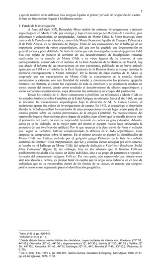 y quizás también otras defensas más antiguas ligadas al primer período de ocupación del castro,
si bien de éstas no han llegado a localizarse restos.
1. Estado de la investigación
A fines del siglo XIX, Romualdo Moro realizó las primeras investigaciones y trabajos
arqueológicos en Monte Cildá, por encargo y bajo el mecenazgo del Marqués de Comillas, gran
aficionado y coleccionista de antigüedades. Además de Monte Cildá, R. Moro investigó otros
castros de la Protohistoria cántabra, como el de Monte Bernorio (Aguilar de Campoo, Palencia) y
el de Peña Amaya, en la provincia de Burgos. Fruto de sus excavaciones fue el hallazgo de un
importante conjunto de restos arqueológicos, del que nos ha quedado una documentación en
general escasa y poco detallada. Se trata de cartas que este investigador envió al epigrafista Fidel
Fita con objeto de ponerle al corriente de sus descubrimientos de inscripciones romanas
reutilizadas en la muralla de Monte Cildá y en otros lugares de su entorno. A esta
correspondencia, conservada en el Archivo de la Real Academia de la Historia, en Madrid, hay
que añadir el informe de las excavaciones en este yacimiento, publicado en un breve artículo
aparecido en 1891 en el Boletín de la Real Academia de la Historia donde se recoge también la
memoria correspondiente a Monte Bernorio3
. De la lectura de estos escritos de R. Moro se
desprende que sus excavaciones en Monte Cildá se concentraron en la muralla, donde
comenzaron a extraerse con una finalidad de estudio y coleccionismo los primeros epígrafes
romanos; no obstante, el castro fue explorado en toda su extensión y se practicaron sondeos en
varios puntos del mismo, dando como resultado el descubrimiento de objetos arqueológicos y
varias estructuras arquitectónicas, cuya ubicación fue señalada en un croquis del yacimiento.
Desde los trabajos de R. Moro comenzaron a proliferar las referencias a Monte Cildá en
los estudios históricos sobre Cantabria en la Edad Antigua; no obstante, hasta el año 1963, en que
se iniciaron las excavaciones arqueológicas bajo la dirección de M. A. García Guinea, el
yacimiento apenas fue objeto de investigaciones de campo. En 1942, el arqueólogo e historiador
alemán A. Schulten publicó los resultados de unas prospecciones en este lugar, como parte de un
estudio general sobre los castros prerromanos de la antigua Cantabria4
. Su reconocimiento del
terreno dio lugar a observaciones poco dignas de crédito, pues afirmó que la muralla recorría todo
el perímetro del castro, lo cual es impensable teniendo en cuenta su gran extensión. Además,
como ya se ha indicado, en la mayor parte del mismo el escarpe rocoso hace innecesaria la
presencia de una fortificación artificial. Por lo que respecta a la descripción de fosos y vallados
que, según A. Schulten, habrían complementado la defensa en el lado septentrional, éstos
tampoco se comprueban sobre el terreno. En el mismo artículo se planteó la identificación de
Monte Cildá con Vellica, incluida por el geógrafo griego Ptolomeo en la lista de ciudades
cántabras del interior5
. Esta interpretación, que fue y continúa siendo recogida por otros autores,
se basaba en el hallazgo en Monte Cildá del epígrafe dedicado a Vale(rius) Quadratus Boddi
filius Vellic(um)6
(figura 3); sin embargo, hoy en día sabemos que el término Vellicum
posiblemente no aludía a la civitas de dicho individuo, sino a su grupo de parentesco (cognatio),
derivado del antropónimo indígena Vellicus. Por otra parte, aún suponiendo que estuviéramos
ante una alusión a Vellica, es preciso tener en cuenta que la origo solía indicarse en el caso de
individuos que no se encontraban dentro de los límites de su civitas, de manera que tampoco
podría usarse como argumento para tal identificación geográfica.
3
Moro (1891), pp. 426-440.
4
Schulten (1942), p. 15.
5
Desde Asturia hacia oriente habitan los cántabros, cuyas ciudades de interior son: Konkana, (12º 10.,
44º 55.), Ottaviolka (12º 40., 44º 50.), Argenomeskon (12º, 44º 30.), Vadinia (11º 50., 44º 25.), Vellika (12º
30., 44º 15.), Kamarika (11º 40., 44º 5.) Iuliobriga (12º 10., 44º), Moroika (11º 45., 43º 50.). (Ptolomeo, II,
6, 50).
6
CIL II, 6297. Fita, 1891 a, pp. 290-291. García Guinea, González Echegaray, San Miguel, 1966, nº 21,
pp. 45-46. Iglesias, 1976, nº 32.
3
 