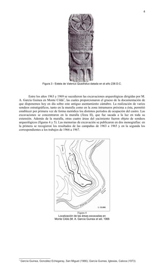 Figura 3 - Estela de Valerius Quadratus datada en el año 238 D.C.
Entre los años 1963 y 1969 se sucedieron las excavaciones arqueológicas dirigidas por M.
A. García Guinea en Monte Cildá7
, las cuales proporcionaron el grueso de la documentación de
que disponemos hoy en día sobre este antiguo asentamiento cántabro. La realización de varios
sondeos estratigráficos, tanto en la muralla como en la zona intramuros próxima a ésta, permitió
establecer por primera vez de forma metódica los distintos períodos de ocupación del castro. Las
excavaciones se concentraron en la muralla (Área II), que fue sacada a la luz en toda su
extensión. Además de la muralla, otras cuatro áreas del yacimiento fueron objeto de sondeos
arqueológicos (figuras 4 y 5). Las memorias de excavación se publicaron en dos monografías: en
la primera se recogieron los resultados de las campañas de 1963 a 1965 y en la segunda los
correspondientes a los trabajos de 1966 a 1967.
Figura 4
Localización de las áreas excavadas en
Monte Cildá (M. A. García Guinea et alii, 1966
7
García Guinea, González Echegaray, San Miguel (1966); García Guinea, Iglesias, Caloca (1973)
4
 