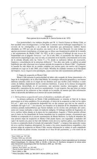 FIGURA 5
Plano general de la muralla (M. A. García Guinea et alii, 1973)
Con posterioridad a los trabajos dirigidos por M. A. García Guinea en Monte Cildá, se
han sucedido otras investigaciones y se han dado a conocer nuevos hallazgos arqueológicos. La
revisión de las estratigrafías y un estudio de materiales que permanecían inéditos fueron
abordados en 1993 por uno de nosotros con motivo de su Tesis Doctoral. En este trabajo se
aportan precisiones cronológicas, al tiempo que se ofrece una interpretación global de la muralla
y del asentamiento de Monte Cildá8
. En 1993, se dio a conocer el hallazgo de una tessera de
hospitalidad con el epígrafe Turiasica / car9
. En el año 2001, el yacimiento fue objeto de otra
intervención arqueológica que, una vez más, se concentró en la muralla, concretamente en la zona
de la entrada ubicada entre las Torres V y VI, donde se realizaron labores de excavación,
limpieza y consolidación de la estructura defensiva10
. Tres años más tarde, se publicó un puñal
biglobular que cabe relacionar con el primer período de ocupación en Monte Cildá11
. Finalmente,
la muralla ha sido objeto de un estudio completo por nuestra parte con motivo del Congreso
celebrado en Lugo en el año 2005, con el título: Murallas de ciudades romanas en el Occidente
del Imperio. Lucus Augusti como paradigma., cuyas actas han sido recientemente publicadas12
.
2. Etapas de ocupación en Monte Cildá
Monte Cildá presenta la particularidad de haber sido ocupado de forma intermitente a lo
largo de la Antigüedad y de la Alta Edad Media. Su estratégica ubicación geográfica y sus buenas
defensas naturales están en el origen de los distintos usos que recibió como fortaleza o como
centro de hábitat, dependiendo de los contextos históricos. A pesar de la intensa investigación
arqueológica desarrollada en el yacimiento, aún persisten muchos interrogantes sobre el
desarrollo y naturaleza de los sucesivos asentamientos. A este respecto, hay que tener en cuenta
que la mayoría de los esfuerzos se han volcado en la muralla, de manera que falta información
sobre el desarrollo del hábitat en el interior del recinto fortificado.
2. 1. Del la primera ocupación del castro al abandono a mediados del siglo I
La primera población en Monte Cildá probablemente se remonta al final de la época
prerromana en el área cantábrica. En un principio, el inicio de la ocupación se dató en los siglos
II-I a.C.13
, pero con la información disponible hoy en día creemos que éste no fue anterior a
mediados del siglo I a.C.14
. En concreto, nos basamos en la datación de los abundantes restos de
cerámica pintada tardoceltibérica que fueron hallados en los niveles más profundos del castro,
junto con vasijas realizadas a mano de tradición indígena. El hallazgo también de fragmentos de
terra sigillata itálica datada en la época de los emperadores Augusto y Tiberio permite afirmar
que el castro no fue despoblado de forma inmediata tras la conquista romana, circunstancia que
también se comprueba en el cercano asentamiento de Monte Bernorio. La fecha de abandono de
esta primera etapa de ocupación en Monte Cildá puede fijarse, con seguridad, a mediados del
siglo I de nuestra era, pues no han sido hallados restos de terra sigillata gálica, cuya difusión en
la zona se comprueba desde el reinado del emperador Claudio15
, y tampoco han aparecido vasijas
de terra sigillata hispánica altoimperial. En cuanto a los restos arquitectónicos asignables a esta
primera etapa de ocupación en Monte Cildá, nuestra información se reduce al suelo empedrado
de una cabaña de planta circular, excavada en el Área III del yacimiento, y a los restos de un
8
Ruiz (1993), pp. 167-180.
9
Peralta (1993), pp. 223-226.
10
La dirección de los trabajos corrió a cargo de O. A. Alonso Gregorio y fueron ejecutados por la empresa
Alacet Arqueólogos, S.L (Alonso, 2004, p. 35-36). J. Del Val y C. Escribano recogieron la noticia sobre
esta intervención arqueológica (Del Val, Escribano, 2005, pp. 124-125).
11
Alonso (2004), pp. 35-45.
12
Iglesias, Ruiz (2007), pp. 451-465
13
García Guinea, Iglesias, Caloca (1973), p. 7
14
Ruiz (1993), p. 288.
15
Pérez González (1989), pp. 263-32411 Alonso (2004), pp. 35-45.
5
 