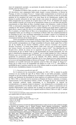 muro de mampostería asociado a un pavimento de piedra detectado en la zona interna de la
muralla, entre las Torres I y II 16
.
El abandono de Monte Cildá coincidió con el traslado a la frontera del Rhin de la legio
IIII Macedonica, cuyo campamento había estado situado a escasos kilómetros, en Herrera de
Pisuerga, en torno a la antigua Pisoraca17
. Aunque ambos acontecimientos no tuvieron por qué
estar directamente relacionados y el despoblamiento de Monte Cildá pudo ser fruto de un traslado
paulatino de los moradores del castro a las zonas llanas de las inmediaciones, también cabe
plantear la posible utilización de este lugar elevado como puesto de vigilancia militar, el cual
habría desaparecido tras la partida de la legión hacia el año 39 d.C. El abandono del antiguo
castro también coincidió con el inicio de un asentamiento romano en la zona llana más próxima,
concretamente en Santa María de Mave, localidad situada a dos kilómetros y medio de Monte
Cildá. La intervención arqueológica dirigida en dicho lugar por M. A. García Guinea durante la
campaña de 1967 facilitó el hallazgo de terra sigillata hispánica que puede datarse a partir de la
época flavia y hasta el siglo III, esto es, en el período en que Monte Cildá estuvo abandonado18
.
Por el contrario, en Santa María de Mave no se documentaron restos de una ocupación en la
Antigüedad Tardía, que sin embargo sí se manifiesta en Monte Cildá. Esta complementariedad en
la cronología de uno y otro yacimiento arqueológico ha invitado a pensar en un fenómeno de
traslación del hábitat local entre el llano y el emplazamiento en altura, en función de las
circunstancias históricas de las distintas épocas.
Varios investigadores han debatido acerca del nombre del oppidum o de la civitas romana
que pudieran identificarse con estos lugares de Monte Cildá y Mave. Entre las hipótesis barajadas
está la posible correspondencia con el lugar amurallado de Bergida, donde según Floro se libró
una de las batallas de las Guerras Cántabras: primum aduersus Cantabros sub moenibus
Bergidae Proeliatum19
. El mismo lugar aparece citado como Attica por el historiador Orosio:
tunc demum Cantabri sub moenibus Atticae maximo congressi bello20
. Esta identificación con
Bergida-Attica, además de carecer de un argumento de peso que la sustente, choca con el
inconveniente de que en Monte Cildá no está documentada una muralla prerromana. Por otra
parte la identificación propuesta por A. Schulten21
con la ciudad cántabra de Vellica citada por
Ptolomeo, que a su vez desde el siglo XVI ha tendido a ser asimilada con Bergida/Attica, carece
igualmente de justificación, como ya se ha indicado. Por último, debemos considerar la
localización en el territorio de Monte Cildá-Mave de la civitas Maggaviensium citada únicamente
en la tessera de hospitalidad hallada en Herrera de Pisuerga22
. M. L. Albertos defendió esta teoría
basándose en la posible derivación del topónimo actual de Mave del antiguo de Maggavia23
.
Puesto que la citada tessera de hospitalidad está datada en el año 14 d. C., cabe plantear la
posibilidad de que el oppidum central de esta civitas hubiera estado en un primer momento en lo
alto del castro, trasladándose después a la zona de Mave.
2. 2. ¿Una primera muralla del siglo III?
En la memoria de las excavaciones realizadas de 1963 a 1965 se planteó la posible
existencia de una muralla del siglo III en Monte Cildá, la cual habría precedido y quedado
integrada en otra más moderna, datada por los excavadores a comienzos del siglo V. Esta primera
muralla, que finalmente fue descartada de forma implícita en la publicación de las excavaciones
de 1966 a 1969, se relacionó con las invasiones en Hispania de francos y alamanes, en tiempos,
respectivamente, de los emperadores Galieno y Probo. Al margen de que las consecuencias de
estas invasiones acabaron siendo cuestionadas en la historiografía, en especial las
correspondientes a la supuesta oleada de alamanes24
, esta interpretación se correspondía con la
tendencia generalizada en las décadas centrales del siglo XX a valorar la construcción de las
murallas tardorromanas como respuesta ante un peligro de invasión externa del que había que
defenderse. De hecho, la fechación de la segunda muralla de Monte Cildá en el siglo V, aunque
16
En el nivel de uso asociado a esta construcción (nivel III) se hallaron un as de Claudio y un ejemplar de
terra sigillata itálica con sello de Umbricius.
17
Pérez González (1999), pp. 546-549
18
García Guinea, Iglesias, Caloca (1973), pp. 11 y 47.
19
Floro, II, 33, 49-50.
20
Orosio, VI, 21, 5-6.
21
Vid. nota 4.
22
Esta tessera de bronce con forma de jabalí presenta texto en cada una de sus caras, donde se recogen
los términos del hospitium. Cara A: .Sex(to) Pompeio, Sex(to) Appuleio co(n)s(ulibus), / k(alendis)
Augustis, / Caraegius et Abuanus et Caelio mag(istratus) et / senatus Maggavienses Amparamum /
Nemaiecanum Cusaburensim / civitate honoraria donata, libertos / posterosque ita vota omnia ei fecerunt,
/ finibus Maggav(i)ensium, quae / civi Maggaviensiu(m).. Cara B: .Sex(to) Pompeio, Sex(to) Appuleio /
co(n)s(ulibus), Amparamus Nemaioq[um], / [Cu]saburensis hospitium fecit cum / civitate Maggav(i)ensium,
sibi liberis liber/ [t]isque posterisque suis eunque liberos, / libertos posterosq(ue) eius omnis
Maggav(i)e(n)s/es in hospitium, fidem clientelamque suam / suorumqu<e> receper(un)t eademq(ue)
condicione / esset qua civi<s>, per mag(istratus) Caelione(m) / et Caraegium et Aburnum / actum..
(García y Bellido, 1966, pp. 149-166; AE 1967, 239.
23
Albertos (1975), p. 79.
24
Arce, 1978, pp. 257-269.
6
 