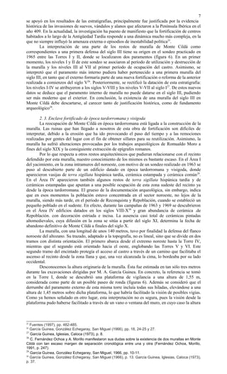 se apoyó en los resultados de las estratigrafías, principalmente fue justificada por la evidencia
histórica de las invasiones de suevos, vándalos y alanos que afectaron a la Península Ibérica en el
año 409. En la actualidad, la investigación ha puesto de manifiesto que la fortificación de centros
habitados a lo largo de la Antigüedad Tardía responde a una dinámica mucho más compleja, en la
que no siempre influyó la amenaza externa o episodios de inestabilidad política25
.
La interpretación de una parte de los restos de muralla de Monte Cildá como
correspondientes a una primera defensa del siglo III tiene su origen en el sondeo practicado en
1965 entre las Torres I y II, donde se localizaron dos paramentos (figura 6). En un primer
momento, los niveles I y II de este sondeo se asociaron al período de utilización y destrucción de
la muralla y los niveles III al VII al primer período de ocupación del castro. Asimismo, se
interpretó que el paramento más interno pudiera haber pertenecido a una primera muralla del
siglo III, en tanto que el externo formaría parte de una nueva fortificación o reforma de la anterior
realizada a comienzos del siglo V26
. Posteriormente, se rectificó la datación de esta estratigrafía:
los niveles I-IV se atribuyeron a los siglos V-VIII y los niveles V-VII al siglo I27
. De estos nuevos
datos se deduce que el paramento interno de muralla no puede datarse en el siglo III, pudiendo
ser más moderno que el exterior. En conclusión, la existencia de una muralla del siglo III en
Monte Cildá debe descartarse, al carecer tanto de justificación histórica, como de fundamento
arqueológico28
.
2. 3. Enclave fortificado de época tardorromana y visigoda
La reocupación de Monte Cildá en época tardorromana está ligada a la construcción de la
muralla. Las ruinas que han llegado a nosotros de esta obra de fortificación son difíciles de
interpretar, debido a la erosión que ha ido provocando el paso del tiempo y a las remociones
realizadas por gentes del lugar con el fin de obtener sillares para su reutilización. Asimismo, la
muralla ha sufrió alteraciones provocadas por los trabajos arqueológicos de Romualdo Moro a
fines del siglo XIX y la consiguiente extracción de epígrafes romanos.
Por lo que respecta a otros restos arquitectónicos que pudieran relacionarse con el recinto
defendido por esta muralla, nuestro conocimiento de los mismos es bastante escaso. En el Área I
del yacimiento, en la zona intramuros del noroeste, con motivo de un sondeo realizado en 1963 se
puso al descubierto parte de un edificio datado en época tardorromana y visigoda, donde
aparecieron vasijas de terra sigillata hispánica tardía, cerámica estampada y cerámica común29
.
En el Área IV aparecieron también algunos restos de terra sigillata hispánica tardía y de
cerámicas estampadas que apuntan a una posible ocupación de esta zona sudeste del recinto ya
desde la época tardorromana. El grueso de la documentación arqueológica, sin embargo, indica
que en esos momentos la población estuvo concentrada en el sector noroeste, no lejos de la
muralla, siendo más tarde, en el período de Reconquista y Repoblación, cuando se estableció un
pequeño poblado en el sudeste. En efecto, durante las campañas de 1963 y 1969 se descubrieron
en el Área IV edificios datados en los siglos VIII-X30
y gran abundancia de cerámica .de
Repoblación. con decoración estriada e incisa. La ausencia casi total de cerámicas pintadas
altomedievales, cuya difusión en la zona se sitúa a partir del siglo XI, determina la fecha de
abandono definitivo de Monte Cildá a finales del siglo X.
La muralla, con una longitud de unos 140 metros, tuvo por finalidad la defensa del flanco
noroeste del altozano. Su trazado, adaptado a la topografía, no es lineal, sino que se divide en dos
tramos con distinta orientación. El primero abarca desde el extremo noreste hasta la Torre IV,
mientras que el segundo está orientado hacia el oeste, englobando las Torres V y VI. Este
segundo tramo del encintado protegía el acceso al castro a través de un camino que facilitaba el
ascenso al recinto desde la zona llana y que, una vez alcanzada la cima, lo bordeaba por su lado
occidental.
Desconocemos la altura originaria de la muralla. Ésta fue estimada en tan sólo tres metros
durante las excavaciones dirigidas por M. A. García Guinea. En concreto, la referencia se tomó
en la Torre I, donde se descubrió una plataforma de vigilancia a una altura de 1,55 m,
considerada como parte de un posible paseo de ronda (figuras 6). Además se consideró que el
derrumbe del paramento externo de esta misma torre incluía todas sus hiladas, elevándose a una
altura de 1,45 metros sobre dicha plataforma, lo que habría facilitado la visión de posibles vigías.
Como ya hemos señalado en otro lugar, esta interpretación no es segura, pues la visión desde la
plataforma pudo haberse facilitado a través de un vano o ventana del muro, en cuyo caso la altura
25
Fuentes (1997), pp. 482-485.
26
García Guinea, González Echegaray, San Miguel (1966), pp. 18, 24-25 y 27.
27
García Guinea, Iglesias, Caloca (1973), p. 8.
28
C. Fernández Ochoa y A. Morillo manifestaron sus dudas sobre la existencia de dos murallas en Monte
Cildá con tan escaso margen de separación cronológica entre una y otra (Fernández Ochoa, Morillo,
1991, p. 247).
29
García Guinea, González Echegaray, San Miguel, 1966, pp. 10-11.
30
García Guinea, González Echegaray, San Miguel (1966), p. 13. García Guinea, Iglesias, Caloca (1973),
p. 37.
7
 