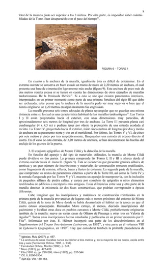 total de la muralla pudo ser superior a los 3 metros. Por otra parte, es imposible saber cuántas
hiladas de la Torre I han desaparecido con el paso del tiempo31
.
FIGURA 6 – TORRE I
En cuanto a la anchura de la muralla, igualmente ésta es difícil de determinar. En el
extremo noreste se conserva en buen estado un tramo de muro de 2,20 metros de anchura, el cual
presenta una base de cimentación ligeramente más ancha (figura 9). Esta anchura de poco más de
dos metros resulta escasa si se tienen en cuenta las dimensiones de otros ejemplos de murallas
tardorromanas De la Península Ibérica32
. Si a esto se une que existen paramentos interiores,
interpretados en un primer momento como parte de una primera fortaleza del siglo III que debe
ser rechazada, cabe pensar que la anchura de la muralla pudo ser muy superior o bien que el
lienzo originario de 2,20 metros en algún momento fue engrosado.
La muralla presenta seis torres adosadas de planta rectangular que no guardan una misma
distancia entre sí, lo cual es una característica habitual de las murallas tardoantiguas33
. Las Torres
I y II están proyectadas hacia el exterior, con unas dimensiones muy parecidas, de
aproximadamente seis metros de longitud por tres de anchura. La Torre III presenta planta casi
cuadrangular (4 x 4,5 m) y pudiera tener por objeto la protección de una entrada acodada al
recinto. La Torre IV, proyectada hacia el exterior, mide cinco metros de longitud por dos y medio
de anchura en su paramento norte y tres en el meridional. Por último, las Torres V y VI, de cinco
por seis metros y cinco por tres respectivamente, flanqueaban una entrada de acceso directo al
castro. En el vano de esta entrada, de 3,20 metros de anchura, se han documentado las huellas del
anclaje de los goznes de la puerta.
3. El conjunto epigráfico de Monte Cildá y la datación de la muralla
En función del aparejo y del tipo de materiales utilizados, la muralla de Monte Cildá
puede dividirse en dos partes. La primera comprende las Torres I, II y III y abarca desde el
extremo noreste hasta el .muro U. (figura 5). Ésta se caracteriza por presentar grandes sillares de
arenisca y un gran número de inscripciones y materiales de construcción romanos reutilizados,
como fragmentos de cornisa, sillares, basas y fustes de columna. La segunda parte de la muralla,
que comprende los restos de paramentos externos a partir de la Torre III, así como la Torre IV y
la entrada flanqueada por las Torres V y VI, muestra un aparejo de mampostería, con la inclusión
de pequeños sillares de piedra caliza, y carece por completo de epígrafes u otros elementos
reutilizados de edificios o necrópolis más antiguos. Estas diferencias entre una y otra parte de la
muralla denotan la existencia de dos fases constructivas, que podrían corresponder a épocas
diferentes.
Cabe imaginar que las inscripciones y materiales de construcción reutilizados en la
primera parte de la muralla provendrían de lugares más o menos próximos del entorno de Monte
Cildá, quizás de la zona de Mave donde se había desarrollado el hábitat en la época en que el
castro estuvo desocupado. Romualdo Moro extrajo, al menos, dieciséis inscripciones del
yacimiento y localizó otras doce en pueblos cercanos a Monte Cildá, probablemente originarias
también de la muralla: nueve en varias casas de Olleros de Pisuerga y otras tres en Valoria de
Aguilar34
. Todas estas inscripciones fueron estudiadas y publicadas en un primer momento por F.
Fita35
. Informado por éste, E. Hübner incorporó una parte de los descubrimientos en el
Supplementum del Corpus Inscriptionum Latinarum, en 189236
, y otra parte en el volumen VIII
de Ephemeris Epigraphica, en 189937
. Hay que considerar también la probable procedencia de
31
Iglesias, Ruiz (2007), p. 457.
32
La anchura de otras murallas nunca es inferior a tres metros y, en la mayoría de los casos, oscila entre
tres y seis (Fernández Ochoa, 1997, p. 238).
33
Fernández Ochoa, Morillo (1992), p. 341.
34
Moro (1891), pp. 427-428.
35
Fita (1891 a), pp. 290-296; Idem (1892), pp. 537-544
36
CIL II, 6296-6304.
37
Eph.Ep. VIII, 159-164.
8
 