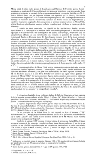 Monte Cildá de otras cuatro piezas de la colección del Marqués de Comillas que no fueron
estudiadas en su día por F. Fita, posiblemente por conservar poco texto o ser anepígrafas. Éstas
aparecen recogidas en la memoria de las primeras campañas de excavación dirigidas por M. A.
García Guinea, junto con los epígrafes hallados con seguridad por R. Moro y los nuevos
descubrimientos epigráficos38
. Las excavaciones arqueológicas de 1963 a 1969 proporcionaron el
hallazgo de veintidós nuevas inscripciones romanas en distinto estado de fragmentación y
veintitrés fragmentos anepígrafos. Por consiguiente, al terminar las excavaciones en Monte Cildá,
el total de piezas epigráficas de segura o probable procedencia de este lugar se elevaba a más de
cincuenta.
El estudio de estos materiales, en especial de las inscripciones datadas, permite
aproximarnos a la cronología de la muralla. Otros indicadores para precisar la datación son la
tipología de la construcción y las estratigrafías. En cuanto a la tipología, observamos que las
características edilicias de esta fortificación son comunes al conjunto de murallas de la
Antigüedad Tardía en Hispania, tanto del Bajo Imperio romano como de la época visigoda:
adaptación al terreno, torres angulosas de módulo irregular, puerta de acceso directo flanqueada
por torres, paramentos de sillería y mampostería, etc. Por lo que respecta a las estratigrafías, los
sondeos practicados en la muralla permitieron documentar que ésta se cimentó sobre los niveles
arqueológicos del primer período de ocupación del castro y que los estratos correspondientes a su
uso datan de la época tardorromana y visigoda. Tras las excavaciones dirigidas por M. A. García
Guinea la fecha de construcción de la muralla se concretó a comienzos del siglo V, basándose en
acontecimientos históricos (invasiones del año 409) y en la ausencia de terra sigillata hispánica
tardía decorada a molde con el .estilo de grandes círculos., que por aquel entonces se databa en el
siglo IV39
. Sin embargo, la revisión de los materiales arqueológicos del yacimiento nos ha
permitido comprobar que sí se documenta, aunque con un solo ejemplar, terra sigillata del .estilo
de grandes círculos. y, en mayor medida, vasijas del denominado por F. Mayet .primer estilo
tardío.. La cronología de todas estas cerámicas debe centrarse de forma genérica en los siglos IV
y V40
.
El conjunto epigráfico de Monte Cildá incluye monumentos votivos dedicados a varias
divinidades (Iuppiter Optimus Maximus, Cabuniaeginus, Mater Deum), estelas funerarias, en
ocasiones bellamente decoradas, y un gran sillar donde se lee, con letras capitales cuadradas de
18 cm de altura, Caesa[.], el cual debió de haber sido extraído de algún edificio público del
entorno de Monte Cildá41
. En las inscripciones figuran tanto peregrinos con nombres indígenas
como ciudadanos romanos de onomástica latina o mixta, algunos de ellos con tria nomina. En
general, el estudio de la paleografía, de la onomástica y formularios de los epígrafes revela que
éstos corresponden a un amplio período de tiempo, que podría abarcar desde mediados del siglo I
hasta comienzos del IV. Nuestra atención debe centrarse en los epígrafes con fecha, ya que
proporcionan termini post quem de la construcción de la muralla. Se trata de dos ejemplares, uno
de ellos datado por los cónsules y el otro por la era consular42
.
El primero es el epitafio al que ya hemos aludido de Valerius Quadratus, el cual presenta
la fecha consular correspondiente al año 238 d. C. (figura 3)43
: D(iis) M(anibus). / Val(erio)
Quadrato / Boddi filio Vel/lic(um), an(norum) XL. Mali/a uxsor Magilo/nis f(ilia) monime/ntu(m)
posuit. / Fuluio Pio et Ponti/o [P]ro[culo Po]nt[ian]o.
El segundo epígrafe tiene mayor interés, ya que arroja una fecha más moderna: 314 d. C.
Se trata de una estela hallada en 1967 en el paramento interno de la muralla, al sur de la Torre
III44
: [D(iis)] M(anibus). / [.]ia Ant(istia ?), / [inno]centi / [mar]ito / [pien]tissi/[mo, a]n(norum)
LXXX. / S(it) t(ibi)] t(erra) l(euis). / [. C]CCLII.
En un principio, en la última línea de este epígrafe se leyó el numeral CCLII.
Posteriormente, R. C. Knapp propuso restituir la letra C inicial, de lo que resulta la interpretación
de la fecha CCCLII45
. Esta lectura ha sido asumida también por J. M. Abascal en un reciente
estudio sobre la era consular hispana46
.
En efecto, la lectura CCLII presenta el inconveniente de arrojar una fecha (214 d. C.) que
se aparta bastante de los márgenes cronológicos hasta ahora documentados en el uso de la era
consular: en los veintidós epígrafes datados por este sistema, las dataciones se sitúan entre el año
278 (Llenín, Cangas de Onís, Asturias) y el 497 (Canales, La Rioja). Por otra parte, hay que
38
García Guinea, González Echegaray, San Miguel, 1966, nº 32-34 y 36, pp. 55-57.
39
García Guinea, Iglesias, Caloca (1973), pp. 47-48
40
Ruiz (1993), pp. 184-209
41
CIL, II, 6304 a; García Guinea, González Echegaray, San Miguel Ruiz, 1966, nº 40, p. 60.
42
No tenemos en cuenta la estela de Mesorina (Iglesias, 1976, nº 36), que también podría estar fechada
por los cónsules en el año 200, ya que su lectura es excesivamente hipotética.
43
Vid. nota 6.
44
García Guinea, Iglesias, Caloca (1973), nº 11, pp. 56-57; Iglesias, 1976, nº 65.
45
Knapp (1986), nº 11 a, p. 138
46
Abascal (2000-2001), nº 4, p. 270.
9
 
