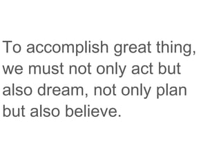 To accomplish great thing,
we must not only act but
also dream, not only plan
but also believe.
 
