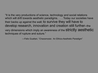“It is the very productions of science, technology and social relations
which will drift towards aesthetic paradigms. . . . Today our societies have
their backs up against the wall; to survive they will have to
develop research, innovation and creation still further--the
very dimensions which imply an awareness of the strictly            aesthetic
techniques of rupture and suture.”
	
     	
     —Felix Guattari, “Chaosmosis: An Ethico-Aesthetic Paradigm”
 