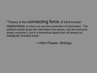 "Theory is the connecting force of intra-human
relationships, to which we owe the production of information. The
political wolves shred this information into pieces, and the economic
sheep consume it, but in a theoretical space they will always be
dialogically threaded anew.”

	
     	
       	
      —Vilém Flusser, Writings
 