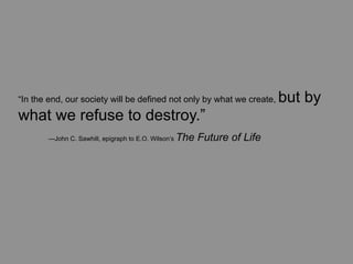 “In the end, our society will be defined not only by what we create,      but by
what we refuse to destroy.”
	
     —John C. Sawhill, epigraph to E.O. Wilson’s   The Future of Life
 