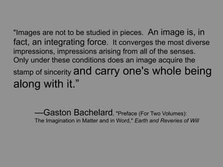 "Images are not to be studied in pieces. An image is, in
fact, an integrating force. It converges the most diverse
impressions, impressions arising from all of the senses.
Only under these conditions does an image acquire the
stamp of sincerity and        carry one's whole being
along with it.”

	
    —Gaston Bachelard, "Preface (For Two Volumes):
	
    The Imagination in Matter and in Word," Earth and Reveries of Will
 