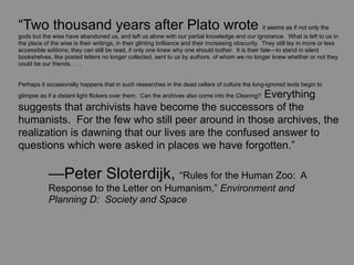 “Two thousand years after Plato wrote it seems as if not only the
gods but the wise have abandoned us, and left us alone with our partial knowledge and our ignorance. What is left to us in
the place of the wise is their writings, in their glinting brilliance and their increasing obscurity. They still lay in more or less
accessible editions; they can still be read, if only one knew why one should bother. It is their fate—to stand in silent
bookshelves, like posted letters no longer collected, sent to us by authors, of whom we no longer knew whether or not they
could be our friends. . . .


Perhaps it occasionally happens that in such researches in the dead cellars of culture the long-ignored texts begin to
                                                     Everything
glimpse as if a distant light flickers over them. Can the archives also come into the Clearing?

suggests that archivists have become the successors of the
humanists. For the few who still peer around in those archives, the
realization is dawning that our lives are the confused answer to
questions which were asked in places we have forgotten.”

	
          —Peter Sloterdijk, “Rules for the Human Zoo:                                                            A
	
          Response to the Letter on Humanism,” Environment and
	
          Planning D: Society and Space
 
