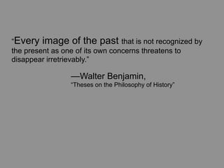 “Every image of the past that is not recognized by
the present as one of its own concerns threatens to
disappear irretrievably.”

	
   	
   	
   —Walter Benjamin,
	
   	
   	
   “Theses on the Philosophy of History”
 
