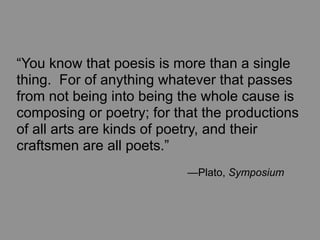 “You know that poesis is more than a single
thing. For of anything whatever that passes
from not being into being the whole cause is
composing or poetry; for that the productions
of all arts are kinds of poetry, and their
craftsmen are all poets.”
	
   	
   	
   	
   	
   	
   —Plato, Symposium
 