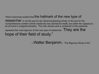 “Here it becomes evident that the    hallmark of the new type of
researcher is not the eye for the ‘all-encompassing whole’ or the eye for the
‘comprehensive context’ (which mediocrity has claimed for itself), but rather the capacity to
be at home in marginal domains. The men whose work is contained in this yearbook
represent the most rigorous of this new type of researcher.   They are the
hope of their field of study.”

	
      	
        	
       —  Walter Benjamin, “The Rigorous Study of Art”
 