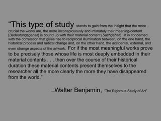 “This type of study stands to gain from the insight that the more
crucial the works are, the more inconspicuously and intimately their meaning-content
[Bedeutungsgehalt] is bound up with their material content [Sachgehalt]. It is concerned
with the correlation that gives rise to reciprocal illumination between, on the one hand, the
historical process and radical change and, on the other hand, the accidental, external, and
even strange aspects of the artwork. For if the most meaningful works prove
to be precisely those whose life is most deeply embedded in their
material contents . . . then over the course of their historical
duration these material contents present themselves to the
researcher all the more clearly the more they have disappeared
from the world.”

	
      	
        	
       — Walter Benjamin, “The Rigorous Study of Art”
 