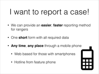 I want to report a case!
• We can provide an easier, faster reporting method
for rangers
• One short form with all required data
• Any time, any place through a mobile phone
• Web based for those with smartphones
• Hotline from feature phone
 