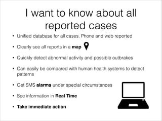 I want to know about all
reported cases
• Uniﬁed database for all cases. Phone and web reported
• Clearly see all reports in a map!
• Quickly detect abnormal activity and possible outbrakes
• Can easily be compared with human health systems to detect
patterns
• Get SMS alarms under special circumstances
• See information in Real Time!
• Take immediate action
 