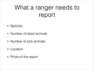 What a ranger needs to
report
• Species
• Number of dead animals
• Number of sick animals
• Location
• Photo of the report
 