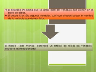  El asterisco (*) indica que se listan todas las variables que existen en la 
base de datos. 
 Si desea listar sólo algunas variables, sustituya el asterisco por el nombre 
de la variable que desea listar. 
Si marca "Todo menos", obtendrá un listado de todas las variables 
excepto las seleccionadas 
 