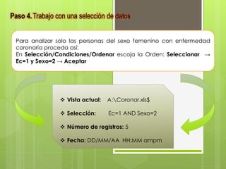 Paso 4.Trabajo con una selección de datos 
Para analizar solo las personas del sexo femenino con enfermedad 
coronaria proceda así: 
En Selección/Condiciones/Ordenar escoja la Orden: Seleccionar → 
Ec=1 y Sexo=2 → Aceptar 
 Vista actual: A:Coronar.xls$ 
 Selección: Ec=1 AND Sexo=2 
 Número de registros: 5 
 Fecha: DD/MM/AA HH:MM ampm 
 