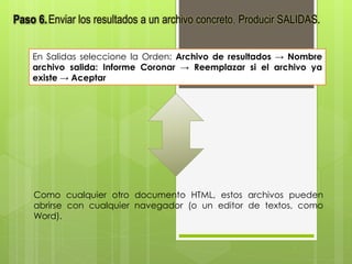 Paso 6.Enviar los resultados a un archivo concreto. Producir SALIDAS. 
En Salidas seleccione la Orden: Archivo de resultados → Nombre 
archivo salida: Informe Coronar → Reemplazar si el archivo ya 
existe → Aceptar 
Como cualquier otro documento HTML, estos archivos pueden 
abrirse con cualquier navegador (o un editor de textos, como 
Word). 
 
