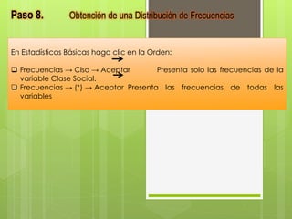 Paso 8. Obtención de una Distribución de Frecuencias 
En Estadísticas Básicas haga clic en la Orden: 
 Frecuencias → Clso → Aceptar Presenta solo las frecuencias de la 
variable Clase Social. 
 Frecuencias → (*) → Aceptar Presenta las frecuencias de todas las 
variables 
 