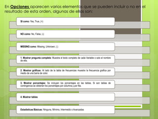 En Opciones aparecen varios elementos que se pueden incluir o no en el 
resultado de esta orden, algunas de ellas son: 
SI como: Yes, True, (+) 
NO como: No, False, (-) 
MISSING como: Missing, Unknown, (.) 
1. Mostrar pregunta completa: Muestra el texto completo de cada Variable o solo el nombre 
de ella. 
2. Mostrar gráficas: Al lado de la tabla de frecuencias muestra la frecuencia grafica por 
medio de una barra de color. 
3. Mostrar porcentajes: Se incluyen los porcentajes en las tablas. Si son tablas de 
contingencia se obtienen los porcentajes por columna y por fila. 
4. Mostrar tablas 
Estadísticas Básicas: Ninguna, Mínimo, Intermedio o Avanzadas 
 