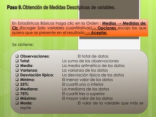 Paso 9. Obtención de Medidas Descriptivas de variables. 
En Estadísticas Básicas haga clic en la Orden : Medias → Medidas de: 
Cb (Escoger Solo variables cuantitativas)→ Opciones escoja las que 
quiera que se presente en el resultado → Aceptar. 
Se obtiene: 
 Observaciones: El total de datos 
 Total: La suma de las observaciones 
 Media: La media aritmética de los datos 
 Varianza: La varianza de los datos 
 Desviación típica: La desviación típica de los datos 
 Mínimo: El menor valor de los datos 
 25%: El cuartil uno o inferior 
 Mediana: La mediana de los datos 
 75%: El cuartil tres o superior 
 Máximo: El mayor valor de los datos 
 Moda: El valor de la variable que más se 
repite 
 