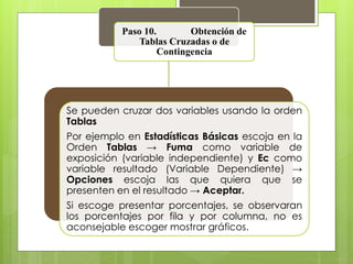 Paso 10. Obtención de 
Tablas Cruzadas o de 
Contingencia 
Se pueden cruzar dos variables usando la orden 
Tablas 
Por ejemplo en Estadísticas Básicas escoja en la 
Orden Tablas → Fuma como variable de 
exposición (variable independiente) y Ec como 
variable resultado (Variable Dependiente) → 
Opciones escoja las que quiera que se 
presenten en el resultado → Aceptar. 
Si escoge presentar porcentajes, se observaran 
los porcentajes por fila y por columna, no es 
aconsejable escoger mostrar gráficos. 
 