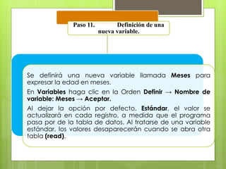Paso 11. Definición de una 
nueva variable. 
Se definirá una nueva variable llamada Meses para 
expresar la edad en meses. 
En Variables haga clic en la Orden Definir → Nombre de 
variable: Meses → Aceptar. 
Al dejar la opción por defecto, Estándar, el valor se 
actualizará en cada registro, a medida que el programa 
pasa por de la tabla de datos. Al tratarse de una variable 
estándar, los valores desaparecerán cuando se abra otra 
tabla (read). 
 
