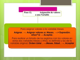 Paso 12. Asignación de valores 
a una Variable 
Para asignar valores a la variable Meses 
Asignar. →. Asignar valores a: Meses. →.= Expresión: 
Años*12 → Aceptar. 
Para realizar un listado de los registros con los valores en 
estas dos variables Meses y Años, la definida y los de la 
variable original, Orden Listar . →.Meses, Edad . →. Aceptar 
 