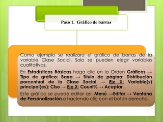 Paso 1. Gráfico de barras 
Como ejemplo se realizara el gráfico de barras de la 
variable Clase Social. Solo se pueden elegir variables 
cualitativas. 
En Estadísticas Básicas haga clic en la Orden Gráficos → 
Tipo de gráfico: Barra → Título de página: Distribución 
porcentual de la Clase Social → Eje X: Variable(s) 
principal(es): Clso → Eje X: Count% → Aceptar. 
Este gráfico se puede editar así: Menú →Editar → Ventana 
de Personalización o haciendo clic con el botón derecho. 
 