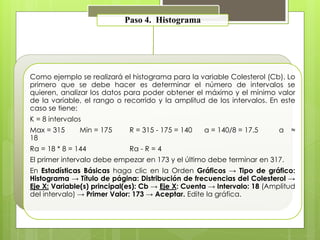 Paso 4. Histograma 
Como ejemplo se realizará el histograma para la variable Colesterol (Cb). Lo 
primero que se debe hacer es determinar el número de intervalos se 
quieren, analizar los datos para poder obtener el máximo y el mínimo valor 
de la variable, el rango o recorrido y la amplitud de los intervalos. En este 
caso se tiene: 
K = 8 intervalos 
Max = 315 Min = 175 R = 315 - 175 = 140 a = 140/8 = 17.5 a ≈ 
18 
Ra = 18 * 8 = 144 Ra - R = 4 
El primer intervalo debe empezar en 173 y el último debe terminar en 317. 
En Estadísticas Básicas haga clic en la Orden Gráficos → Tipo de gráfico: 
Histograma → Título de página: Distribución de frecuencias del Colesterol → 
Eje X: Variable(s) principal(es): Cb → Eje X: Cuenta → Intervalo: 18 (Amplitud 
del intervalo) → Primer Valor: 173 → Aceptar. Edite la gráfica. 
 