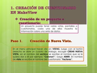 Un proyecto puede tener varias vistas, pantallas o 
cuestionarios, cada una de ellos muestra la 
información sobre una serie de datos. 
En el menú principal hacer clic en VISTAS, luego con el botón 
derecho se abre un cuadro de dialogo, escoger CREAR NUEVA 
VISTA, en el nombre del archivo se escribe el nombre que se le 
quiera dar a él por ejemplo “Coronar1”, luego ABRIR. En nombre 
de vista se escribe el nombre del cuestionario “Factores”. 
 