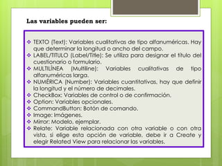 Las variables pueden ser: 
 TEXTO (Text): Variables cualitativas de tipo alfanuméricas. Hay 
que determinar la longitud o ancho del campo. 
 LABEL/TITULO (Label/Title): Se utiliza para designar el título del 
cuestionario o formulario. 
 MULTILÍNEA (Multiline): Variables cualitativas de tipo 
alfanuméricas larga. 
 NUMÉRICA (Number): Variables cuantitativas, hay que definir 
la longitud y el número de decimales. 
 CheckBox: Variables de control o de confirmación. 
 Option: Variables opcionales. 
 CommandButton: Botón de comando. 
 Image: Imágenes. 
 Mirror: Modelo, ejemplar. 
 Relate: Variable relacionada con otra variable o con otra 
vista, si elige esta opción de variable, debe ir a Create y 
elegir Related View para relacionar las variables. 
 