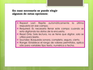 En caso necesario se puede elegir 
algunos de estas opciones: 
 Repeat Last: Repite automáticamente la última 
respuesta en ese campo. 
 Required: Es necesario llenar este campo cuando se 
esta digitando los datos de la encuesta. 
 Read Only: Solo lectura, no se tiene que digitar, solo se 
utiliza para leerlo. 
 Soundex: Búsqueda sonora, completo, seguro, cierto. 
 Range: Establece el rango de valores permitidos, aplica 
sólo para variables tipo texto, numérica o fecha. 
 