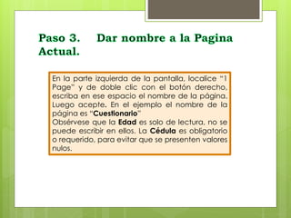 En la parte izquierda de la pantalla, localice “1 
Page” y de doble clic con el botón derecho, 
escriba en ese espacio el nombre de la página. 
Luego acepte. En el ejemplo el nombre de la 
página es “Cuestionario” 
Obsérvese que la Edad es solo de lectura, no se 
puede escribir en ellos. La Cédula es obligatorio 
o requerido, para evitar que se presenten valores 
nulos. 
 