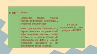 CHECK Permite:
Se utiliza
opcionalmente con el
programa ENTER
Establecer rangos, valores
válidos, codificación automática y
preguntas encadenadas
hacer operaciones matemáticas y
lógicas entre campos, patrones de
salto complejos, acceso a varios
archivos en el mismo proceso de
introducción de datos y uso de
programas adaptados a las
necesidades de los usuarios.
 