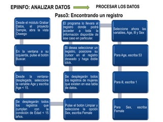 EPIINFO: ANALIZAR DATOS PROCESAR LOS DATOS
Desde el módulo Grabar
Datos, el proyecto
Sample, abra la vista
Oswego
En la ventana a su
izquierda, pulse el botón
Buscar.
Desde la ventana-
desplegada, seleccione
la variable Age y escriba
Age < 15.
Se desplegarán todos
los registros que
cumplan con la
condición de Edad < 15
años.
Pulse el botón Limpiar y
seleccione la opción
Sex, escriba Female
Se desplegarán todos
los registros de mujeres
que existen en esa tabla
de datos.
Si desea seleccionar un
registro, posicione su
cursor en el registro
deseado y haga doble
click.
El programa lo llevara al
registro donde podrá
acceder a toda la
información disponible de
ese caso en particular.
Seleccione ahora las
variables, Age, Ill y Sex
Para Age, escriba 53
Para ill, escriba 1
Para Sex, escriba
Female
Paso3: Encontrando un registro
 